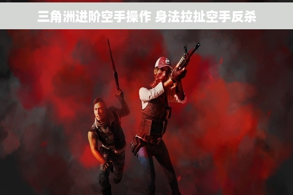 三角洲进阶空手操作 身法拉扯空手反杀