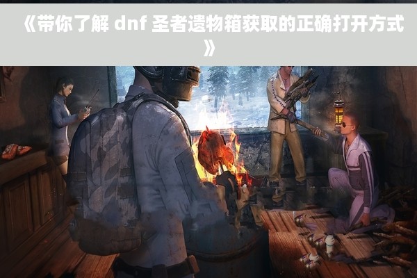 《带你了解 dnf 圣者遗物箱获取的正确打开方式》