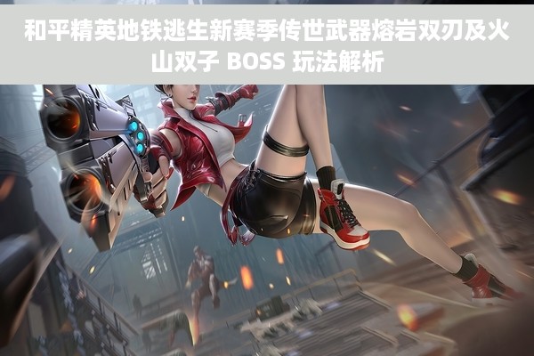 和平精英地铁逃生新赛季传世武器熔岩双刃及火山双子 BOSS 玩法解析