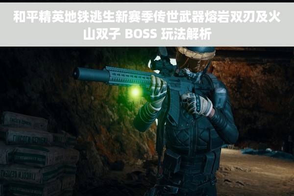 和平精英地铁逃生新赛季传世武器熔岩双刃及火山双子 BOSS 玩法解析