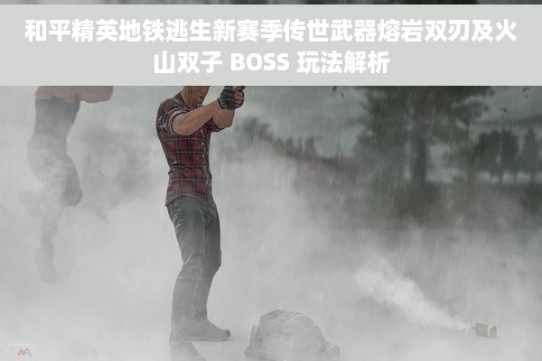 和平精英地铁逃生新赛季传世武器熔岩双刃及火山双子 BOSS 玩法解析
