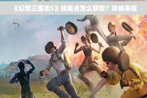 《幻想三国志5》技能点怎么获取？攻略来啦