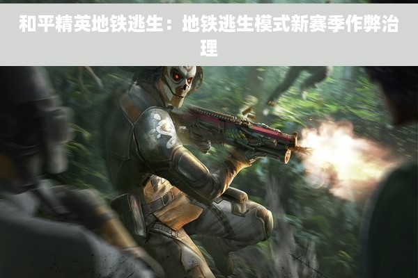 和平精英地铁逃生：地铁逃生模式新赛季作弊治理