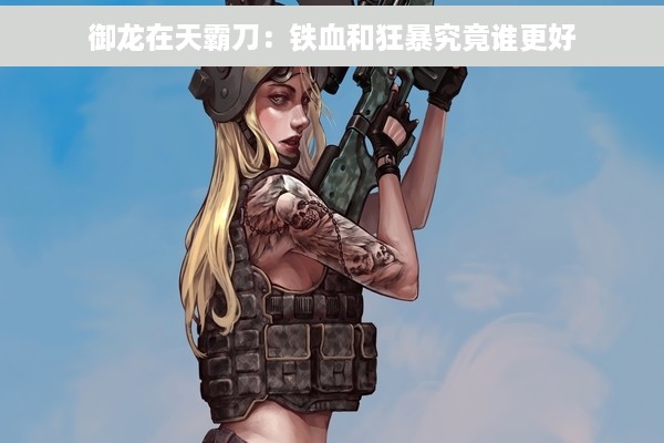 御龙在天霸刀：铁血和狂暴究竟谁更好