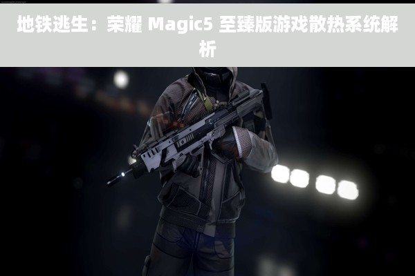 地铁逃生：荣耀 Magic5 至臻版游戏散热系统解析