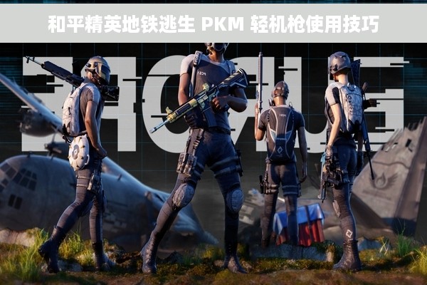 和平精英地铁逃生 PKM 轻机枪使用技巧