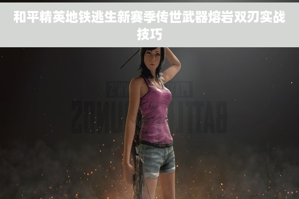 和平精英地铁逃生新赛季传世武器熔岩双刃实战技巧