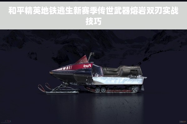 和平精英地铁逃生新赛季传世武器熔岩双刃实战技巧