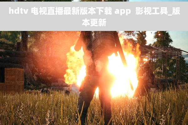 hdtv 电视直播最新版本下载 app  影视工具_版本更新