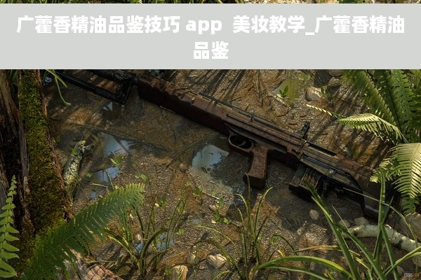 广藿香精油品鉴技巧 app  美妆教学_广藿香精油品鉴