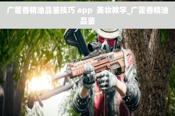 广藿香精油品鉴技巧 app  美妆教学_广藿香精油品鉴