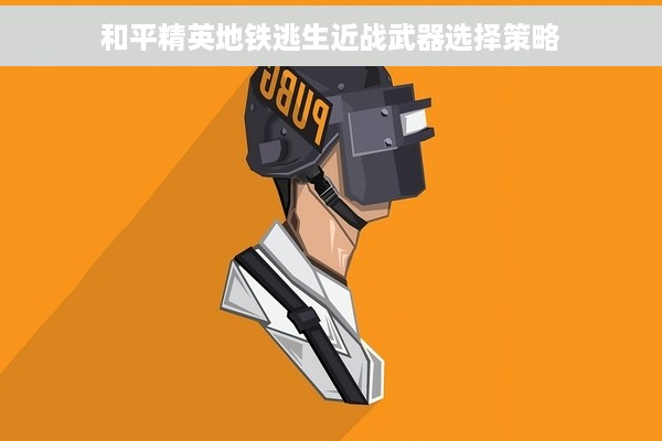 和平精英地铁逃生近战武器选择策略