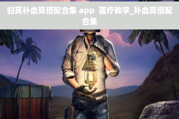 归芪补血膏搭配合集 app  医疗教学_补血膏搭配合集