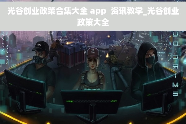 光谷创业政策合集大全 app  资讯教学_光谷创业政策大全