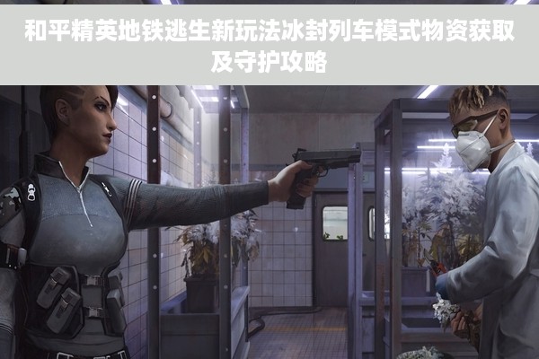 和平精英地铁逃生新玩法冰封列车模式物资获取及守护攻略