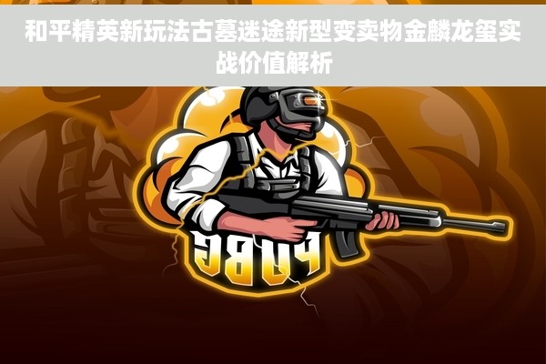 和平精英新玩法古墓迷途新型变卖物金麟龙玺实战价值解析