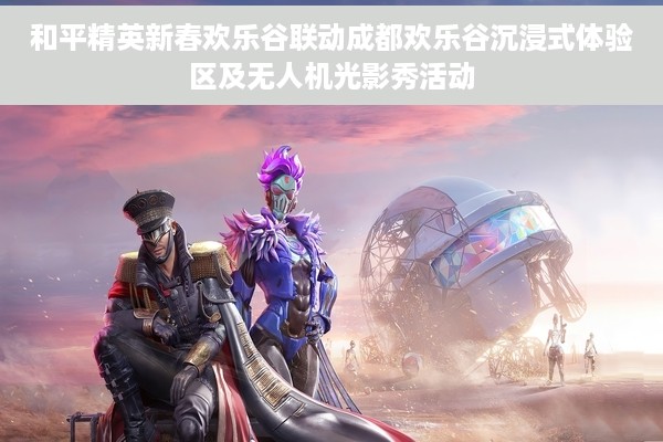 和平精英新春欢乐谷联动成都欢乐谷沉浸式体验区及无人机光影秀活动