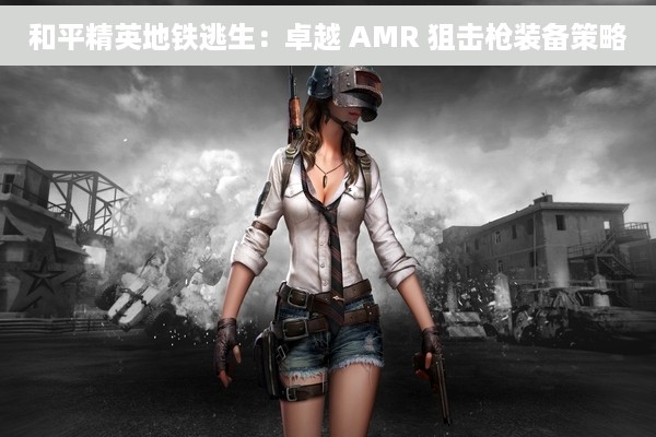和平精英地铁逃生：卓越 AMR 狙击枪装备策略