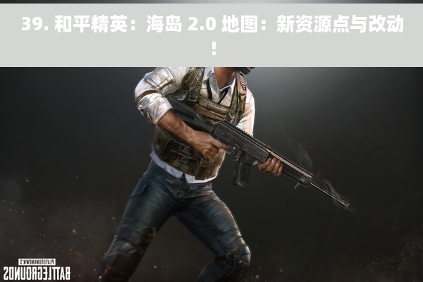 39. 和平精英：海岛 2.0 地图：新资源点与改动！