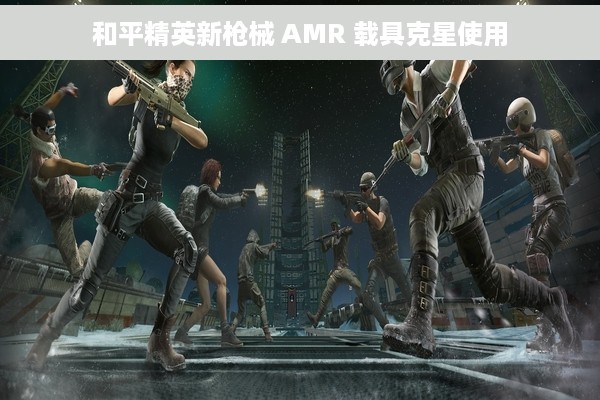 和平精英新枪械 AMR 载具克星使用