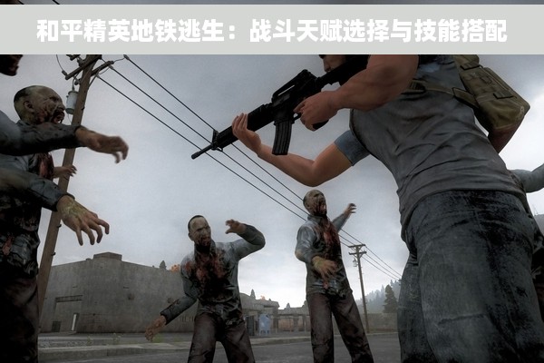 和平精英地铁逃生：战斗天赋选择与技能搭配