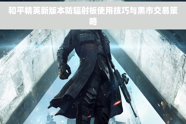和平精英新版本防辐射板使用技巧与黑市交易策略