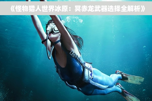 《怪物猎人世界冰原：冥赤龙武器选择全解析》
