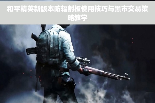 和平精英新版本防辐射板使用技巧与黑市交易策略教学