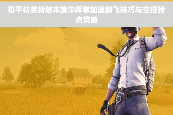 和平精英新版本跳伞挥拳加速斜飞技巧与空投抢点策略