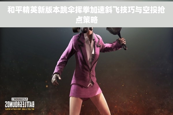 和平精英新版本跳伞挥拳加速斜飞技巧与空投抢点策略
