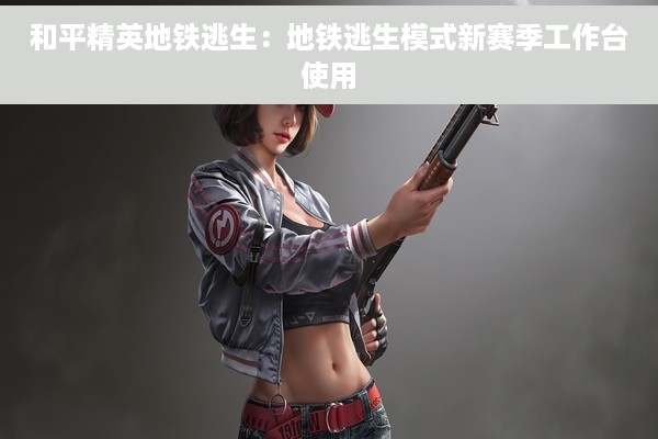 和平精英地铁逃生：地铁逃生模式新赛季工作台使用