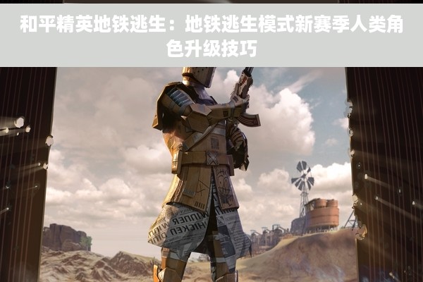 和平精英地铁逃生：地铁逃生模式新赛季人类角色升级技巧