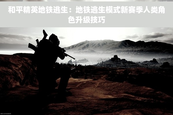 和平精英地铁逃生：地铁逃生模式新赛季人类角色升级技巧