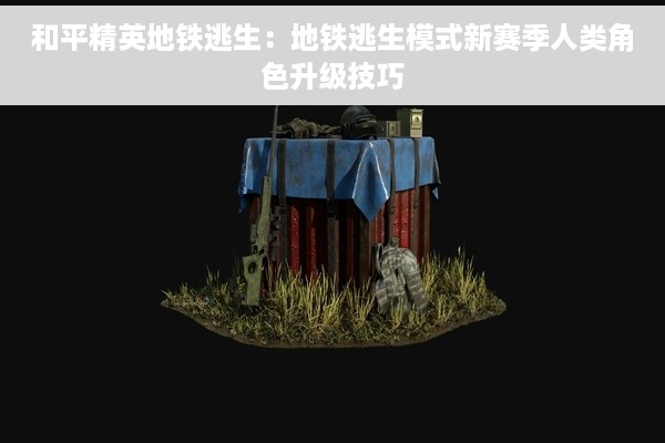 和平精英地铁逃生：地铁逃生模式新赛季人类角色升级技巧