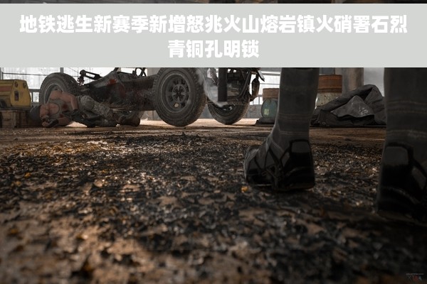 地铁逃生新赛季新增怒兆火山熔岩镇火硝署石烈青铜孔明锁