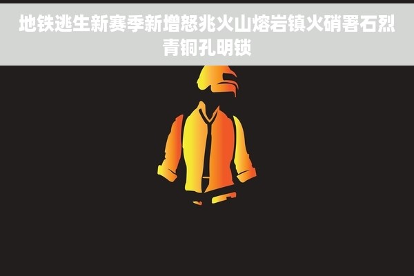 地铁逃生新赛季新增怒兆火山熔岩镇火硝署石烈青铜孔明锁