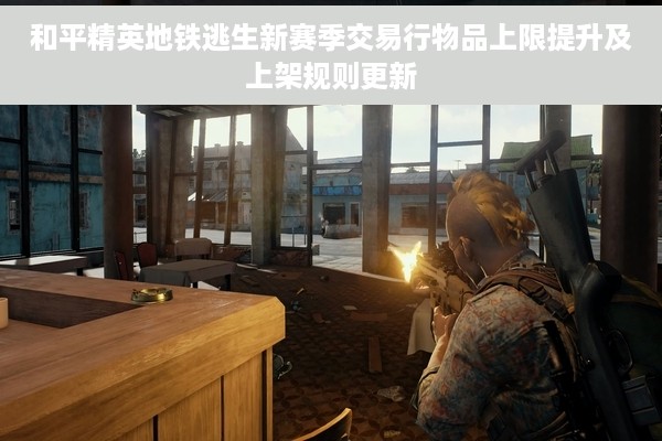 和平精英地铁逃生新赛季交易行物品上限提升及上架规则更新