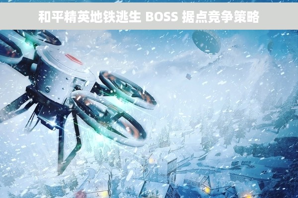 和平精英地铁逃生 BOSS 据点竞争策略