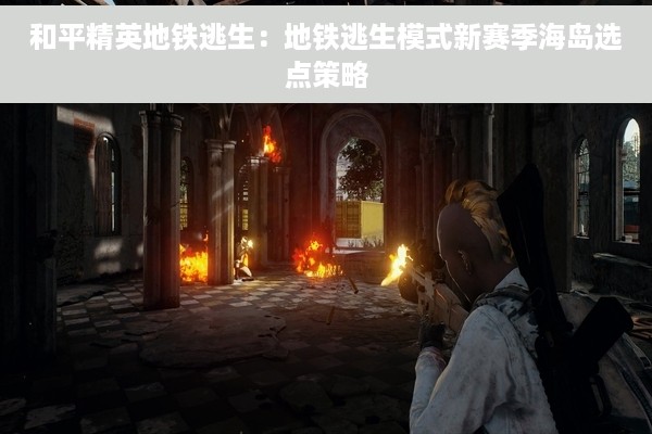 和平精英地铁逃生：地铁逃生模式新赛季海岛选点策略