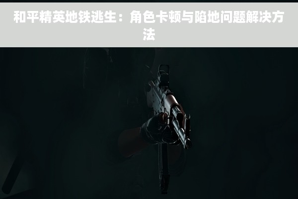 和平精英地铁逃生：角色卡顿与陷地问题解决方法