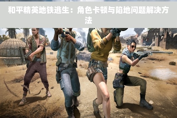 和平精英地铁逃生：角色卡顿与陷地问题解决方法