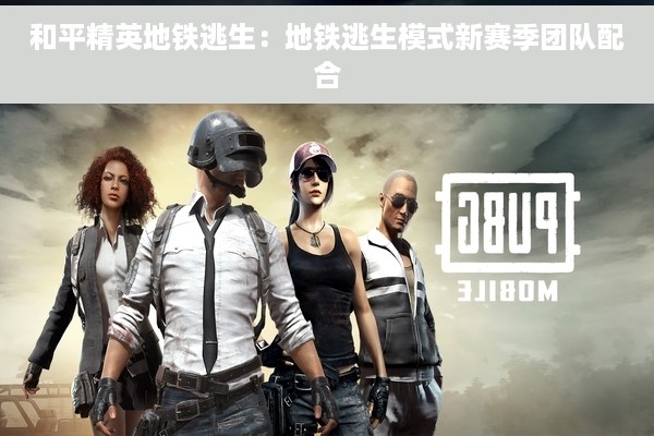 和平精英地铁逃生：地铁逃生模式新赛季团队配合