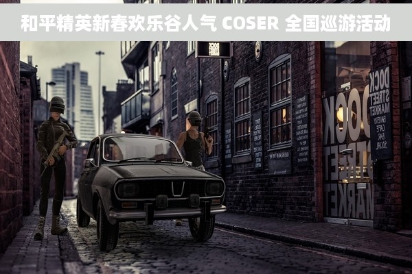 和平精英新春欢乐谷人气 COSER 全国巡游活动