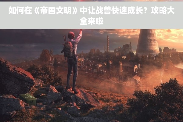 如何在《帝国文明》中让战兽快速成长？攻略大全来啦