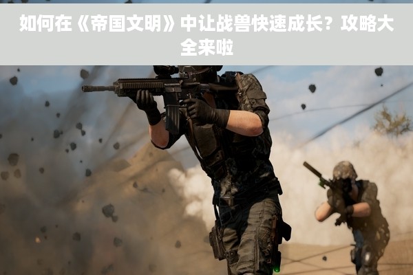 如何在《帝国文明》中让战兽快速成长？攻略大全来啦