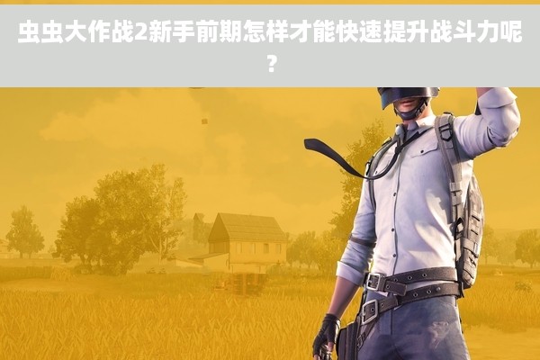 虫虫大作战2新手前期怎样才能快速提升战斗力呢？