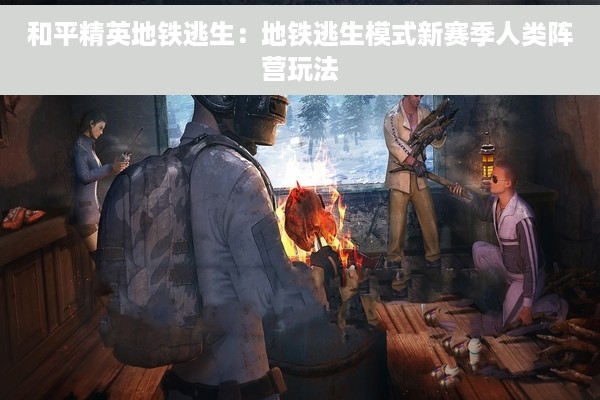 和平精英地铁逃生：地铁逃生模式新赛季人类阵营玩法