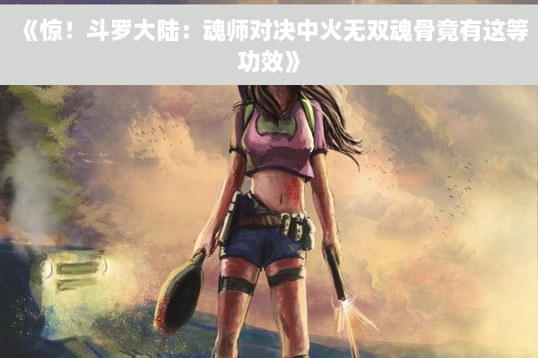 《惊！斗罗大陆：魂师对决中火无双魂骨竟有这等功效》