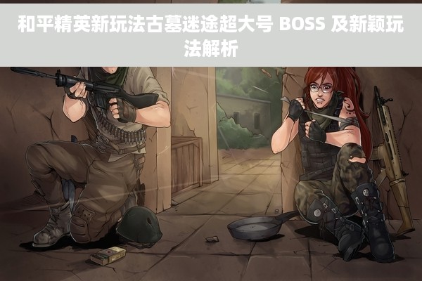 和平精英新玩法古墓迷途超大号 BOSS 及新颖玩法解析