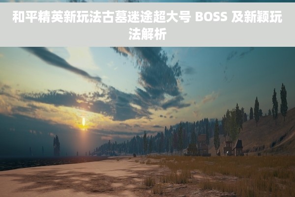 和平精英新玩法古墓迷途超大号 BOSS 及新颖玩法解析